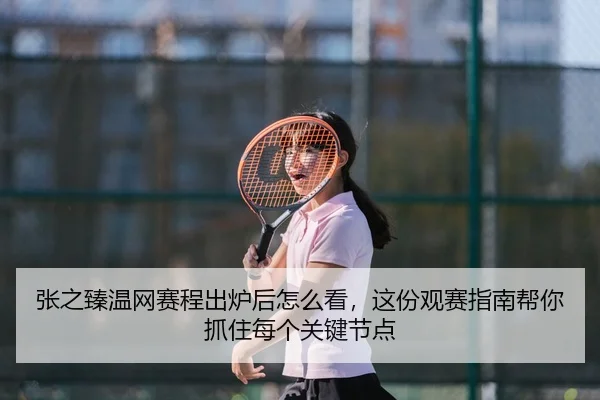 张之臻温网赛程出炉后怎么看，这份观赛指南帮你抓住每个关键节点